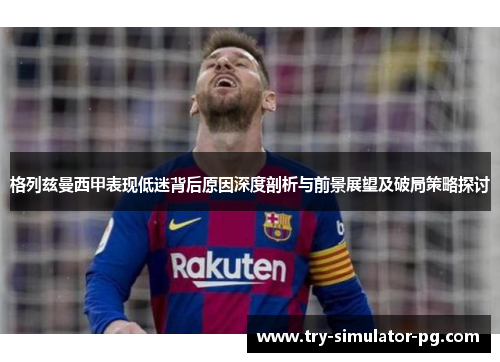格列兹曼西甲表现低迷背后原因深度剖析与前景展望及破局策略探讨