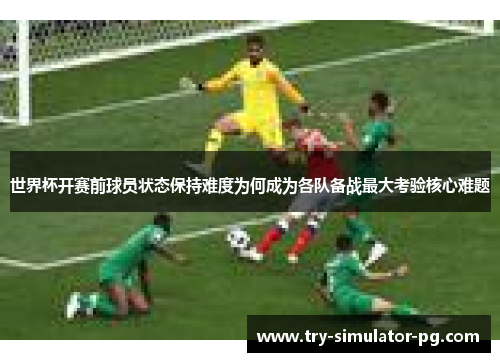 世界杯开赛前球员状态保持难度为何成为各队备战最大考验核心难题
