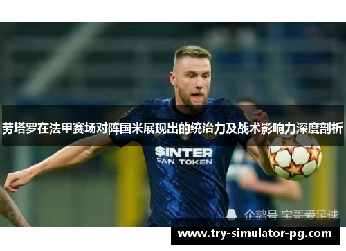 劳塔罗在法甲赛场对阵国米展现出的统治力及战术影响力深度剖析